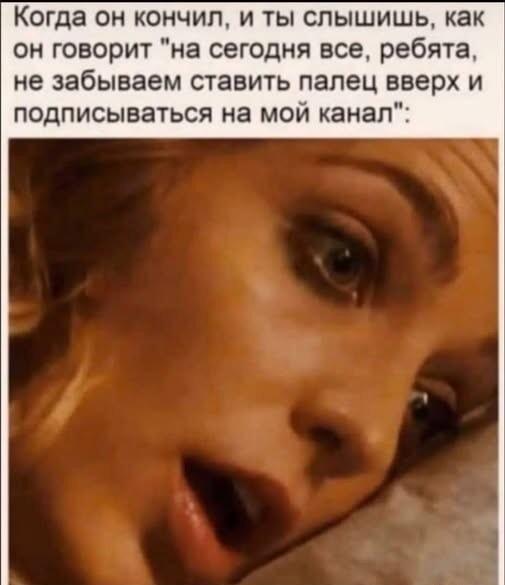 Когда он кончил, а потом просит лайк и подписку на канал